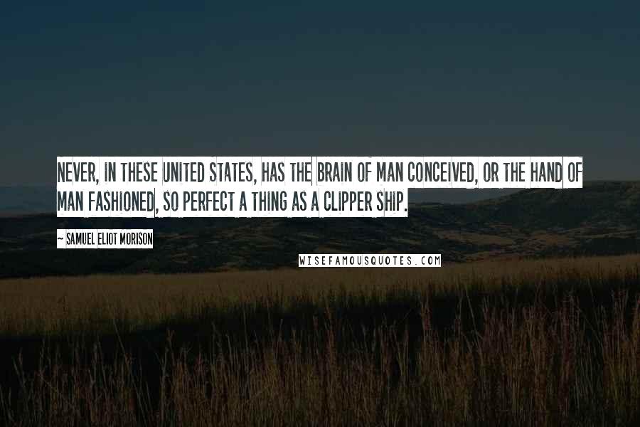 Samuel Eliot Morison Quotes: Never, in these United States, has the brain of man conceived, or the hand of man fashioned, so perfect a thing as a clipper ship.