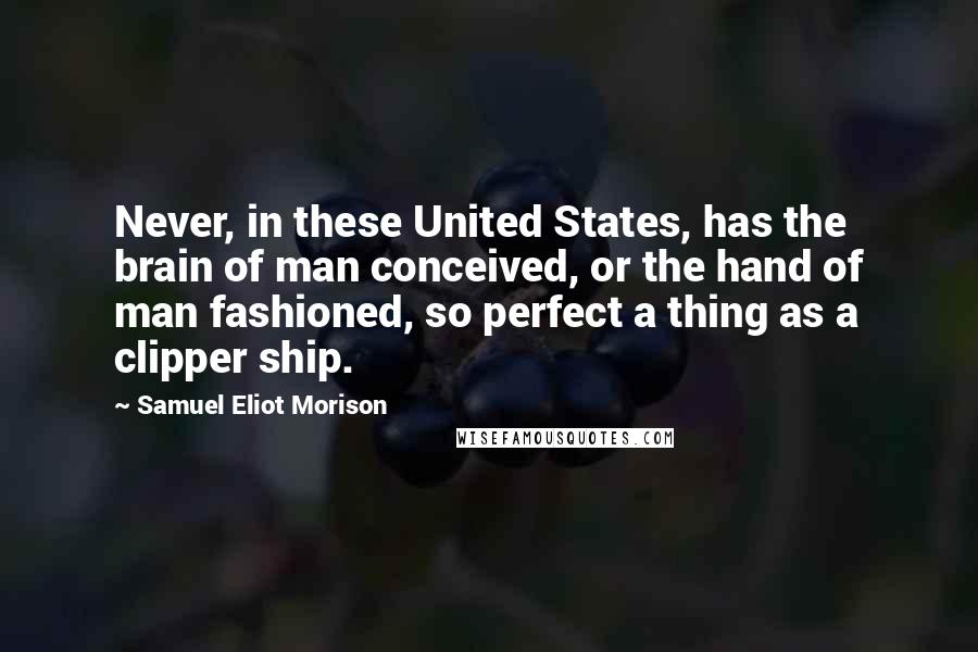 Samuel Eliot Morison Quotes: Never, in these United States, has the brain of man conceived, or the hand of man fashioned, so perfect a thing as a clipper ship.