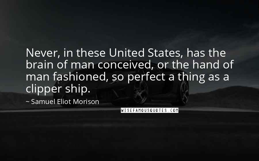 Samuel Eliot Morison Quotes: Never, in these United States, has the brain of man conceived, or the hand of man fashioned, so perfect a thing as a clipper ship.