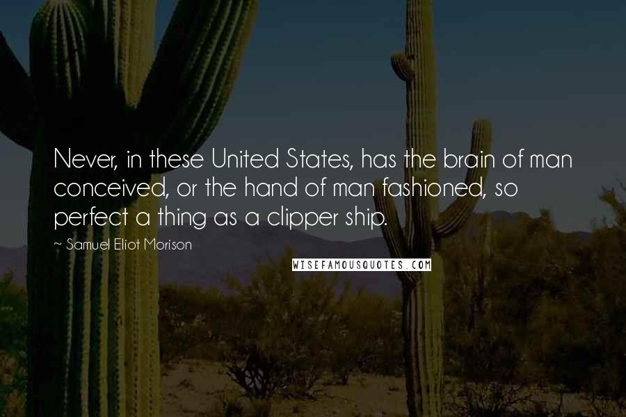 Samuel Eliot Morison Quotes: Never, in these United States, has the brain of man conceived, or the hand of man fashioned, so perfect a thing as a clipper ship.