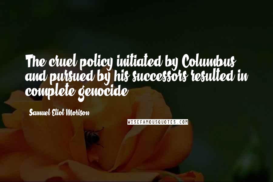 Samuel Eliot Morison Quotes: The cruel policy initiated by Columbus and pursued by his successors resulted in complete genocide.