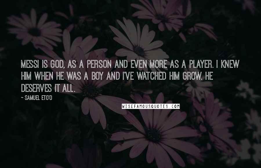 Samuel Eto'o Quotes: Messi is God, as a person and even more as a player. I knew him when he was a boy and I've watched him grow. He deserves it all.