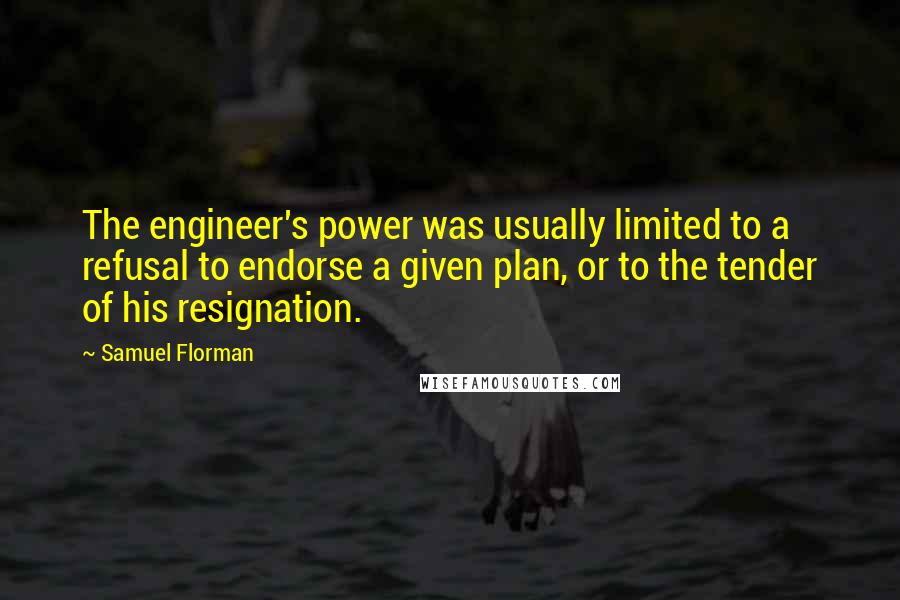 Samuel Florman Quotes: The engineer's power was usually limited to a refusal to endorse a given plan, or to the tender of his resignation.