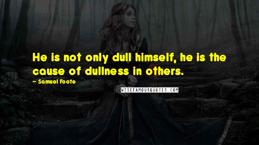 Samuel Foote Quotes: He is not only dull himself, he is the cause of dullness in others.