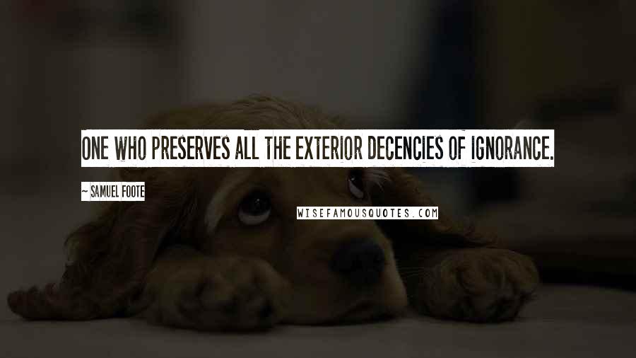 Samuel Foote Quotes: One who preserves all the exterior decencies of ignorance.