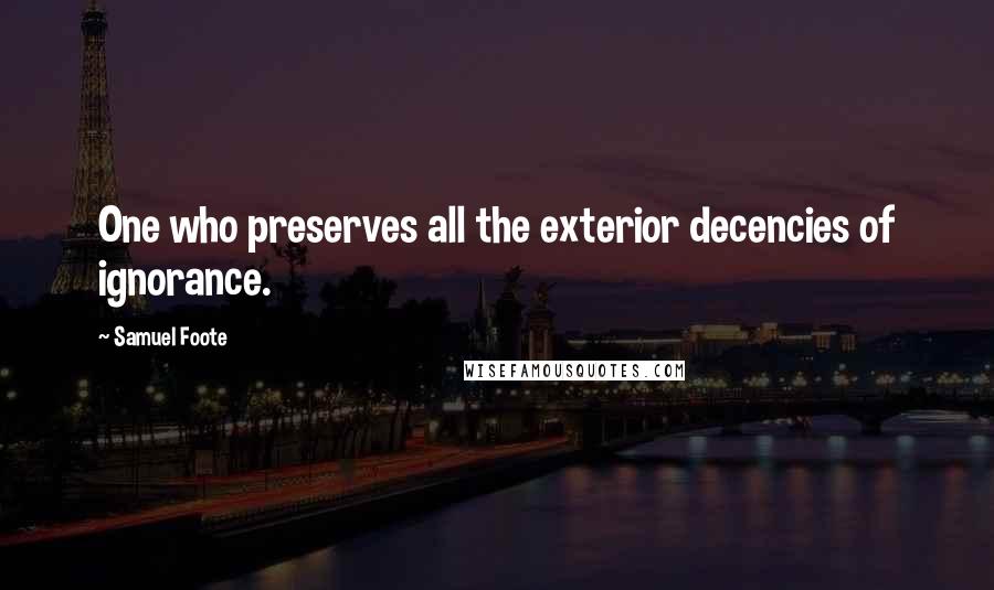 Samuel Foote Quotes: One who preserves all the exterior decencies of ignorance.