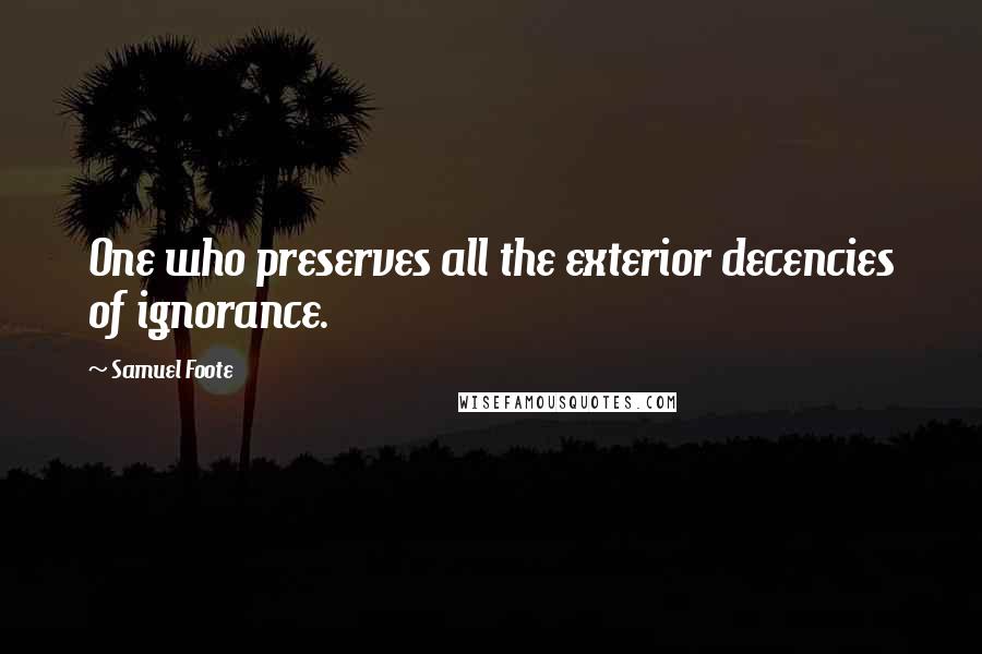 Samuel Foote Quotes: One who preserves all the exterior decencies of ignorance.