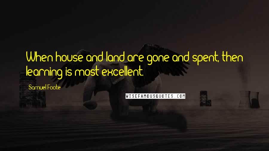 Samuel Foote Quotes: When house and land are gone and spent, then learning is most excellent.