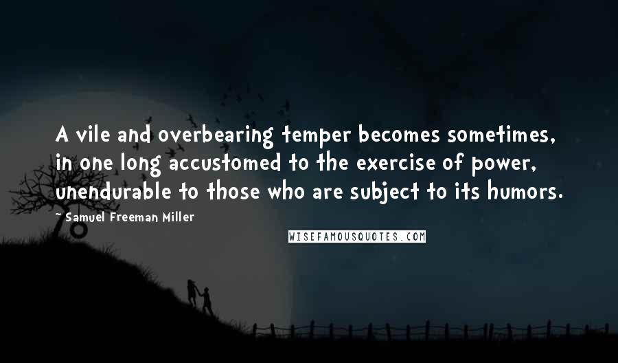 Samuel Freeman Miller Quotes: A vile and overbearing temper becomes sometimes, in one long accustomed to the exercise of power, unendurable to those who are subject to its humors.