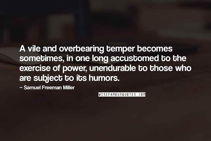 Samuel Freeman Miller Quotes: A vile and overbearing temper becomes sometimes, in one long accustomed to the exercise of power, unendurable to those who are subject to its humors.