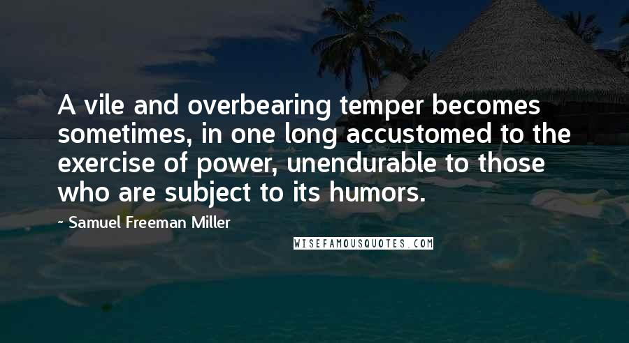 Samuel Freeman Miller Quotes: A vile and overbearing temper becomes sometimes, in one long accustomed to the exercise of power, unendurable to those who are subject to its humors.