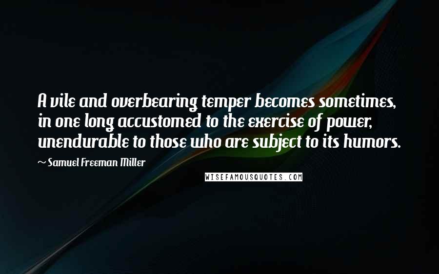 Samuel Freeman Miller Quotes: A vile and overbearing temper becomes sometimes, in one long accustomed to the exercise of power, unendurable to those who are subject to its humors.