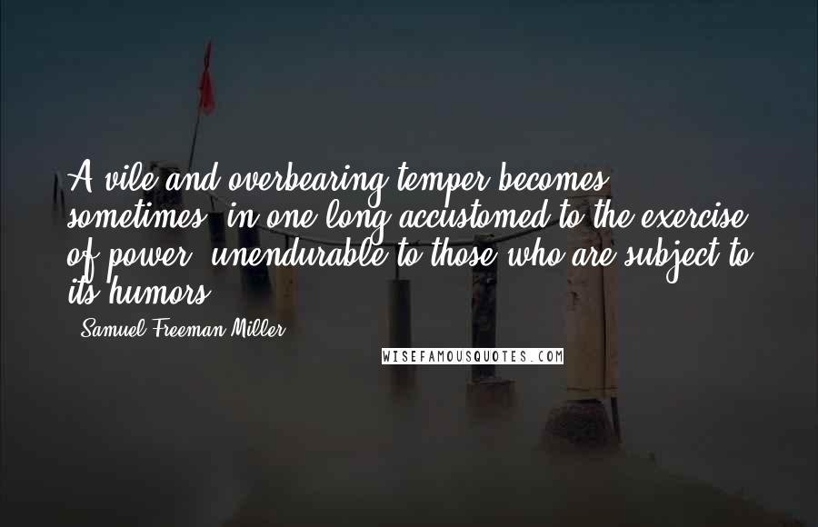 Samuel Freeman Miller Quotes: A vile and overbearing temper becomes sometimes, in one long accustomed to the exercise of power, unendurable to those who are subject to its humors.