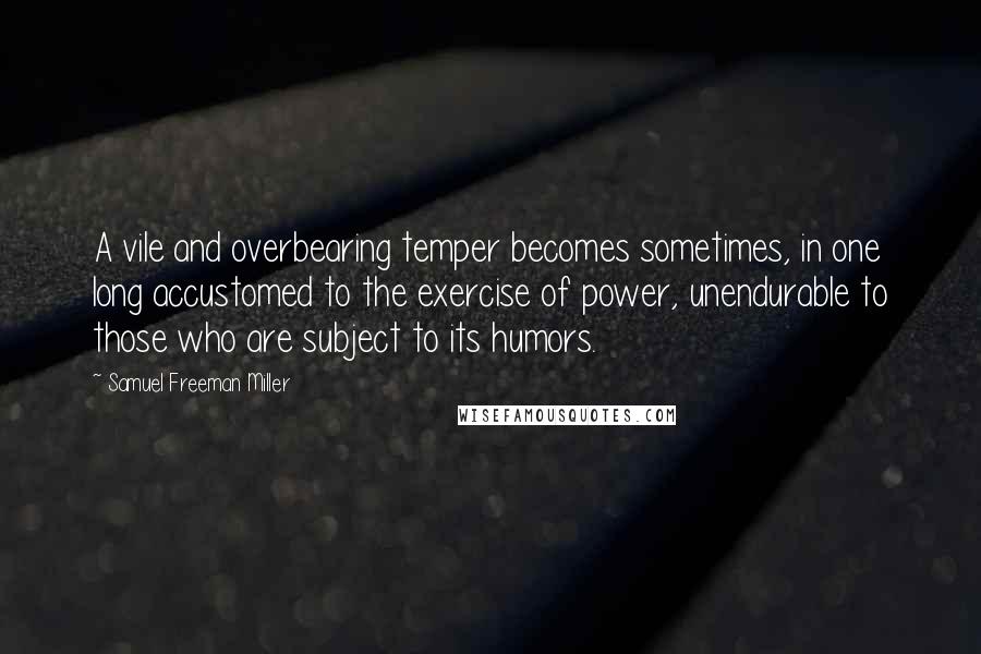 Samuel Freeman Miller Quotes: A vile and overbearing temper becomes sometimes, in one long accustomed to the exercise of power, unendurable to those who are subject to its humors.