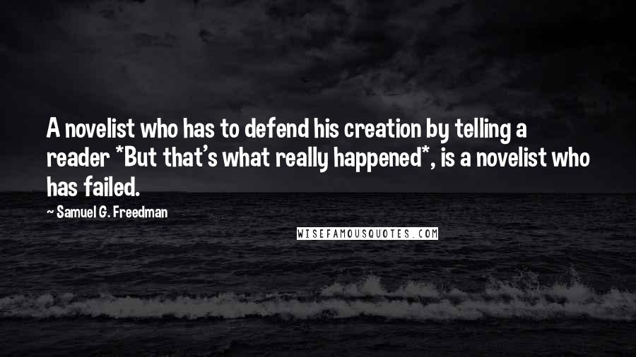 Samuel G. Freedman Quotes: A novelist who has to defend his creation by telling a reader *But that's what really happened*, is a novelist who has failed.