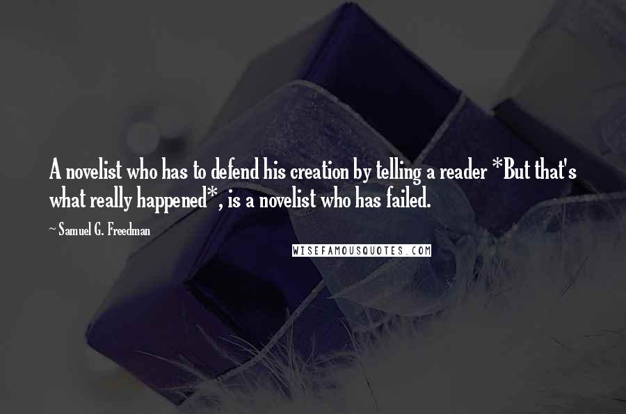 Samuel G. Freedman Quotes: A novelist who has to defend his creation by telling a reader *But that's what really happened*, is a novelist who has failed.