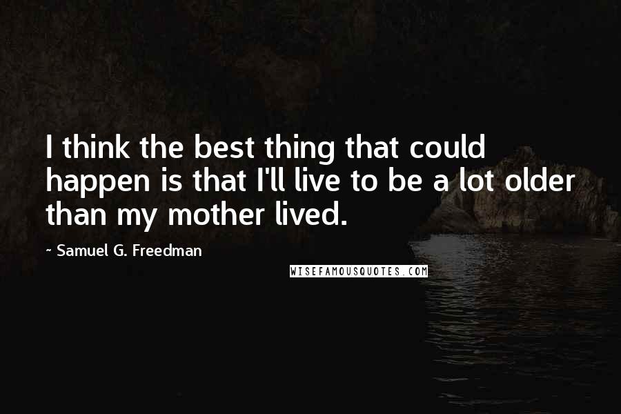 Samuel G. Freedman Quotes: I think the best thing that could happen is that I'll live to be a lot older than my mother lived.