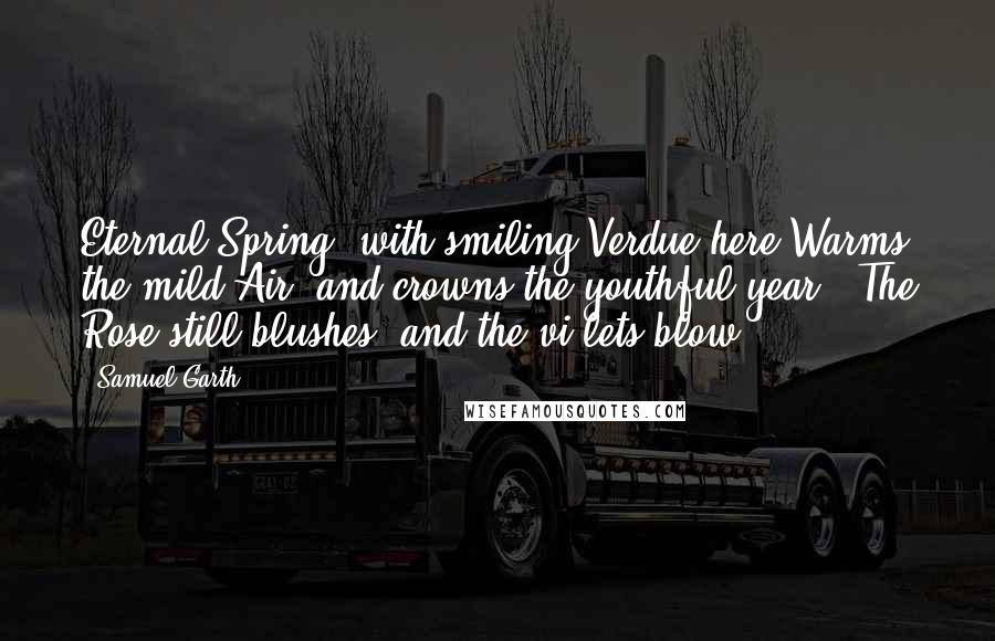 Samuel Garth Quotes: Eternal Spring, with smiling Verdue here Warms the mild Air, and crowns the youthful year . The Rose still blushes, and the vi'lets blow.