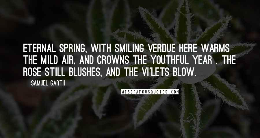 Samuel Garth Quotes: Eternal Spring, with smiling Verdue here Warms the mild Air, and crowns the youthful year . The Rose still blushes, and the vi'lets blow.