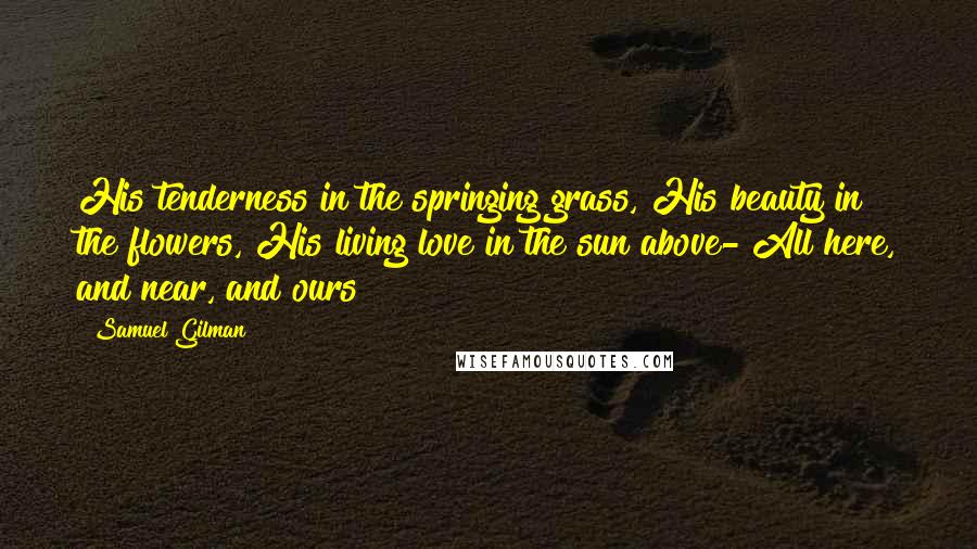 Samuel Gilman Quotes: His tenderness in the springing grass, His beauty in the flowers, His living love in the sun above- All here, and near, and ours!