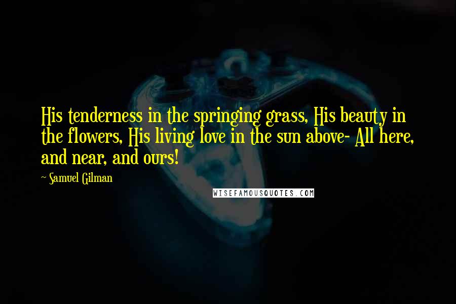 Samuel Gilman Quotes: His tenderness in the springing grass, His beauty in the flowers, His living love in the sun above- All here, and near, and ours!