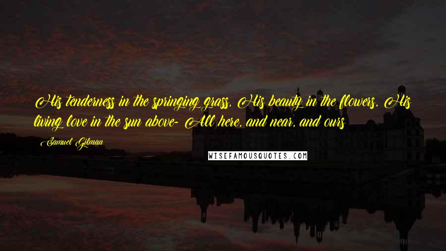 Samuel Gilman Quotes: His tenderness in the springing grass, His beauty in the flowers, His living love in the sun above- All here, and near, and ours!