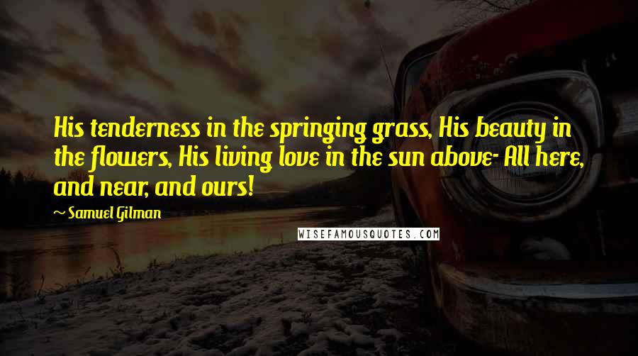 Samuel Gilman Quotes: His tenderness in the springing grass, His beauty in the flowers, His living love in the sun above- All here, and near, and ours!