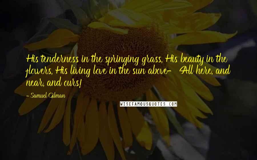 Samuel Gilman Quotes: His tenderness in the springing grass, His beauty in the flowers, His living love in the sun above- All here, and near, and ours!