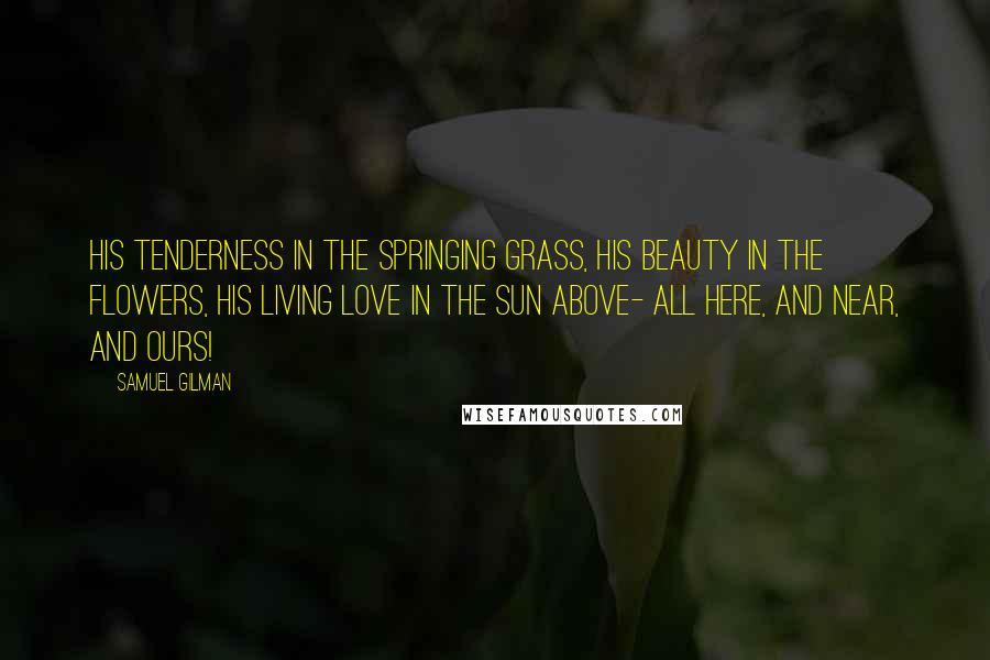 Samuel Gilman Quotes: His tenderness in the springing grass, His beauty in the flowers, His living love in the sun above- All here, and near, and ours!