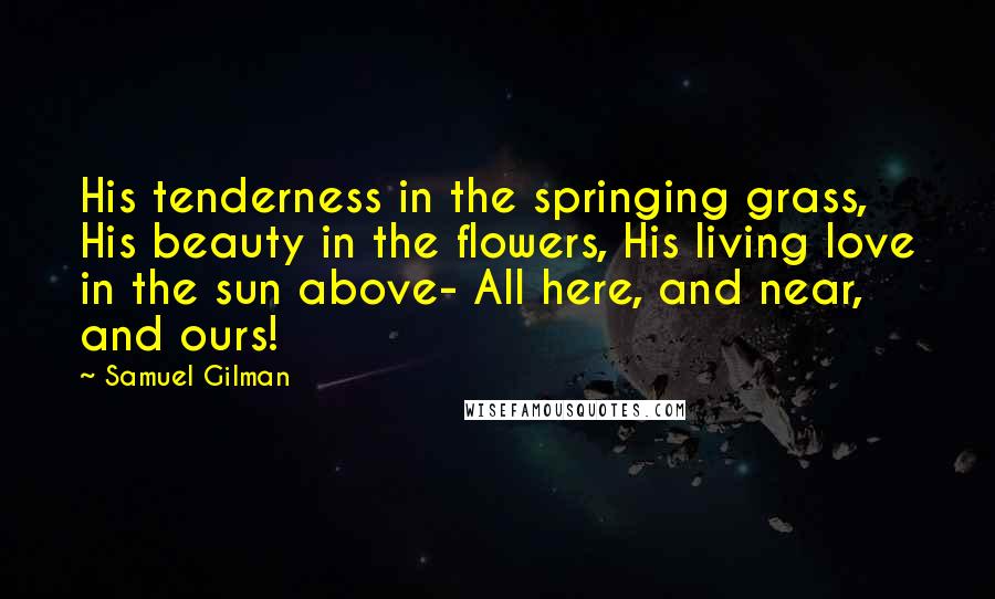 Samuel Gilman Quotes: His tenderness in the springing grass, His beauty in the flowers, His living love in the sun above- All here, and near, and ours!