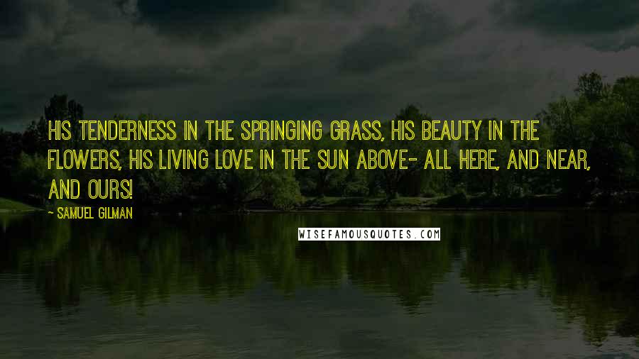 Samuel Gilman Quotes: His tenderness in the springing grass, His beauty in the flowers, His living love in the sun above- All here, and near, and ours!