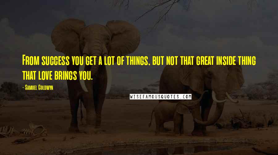 Samuel Goldwyn Quotes: From success you get a lot of things, but not that great inside thing that love brings you.