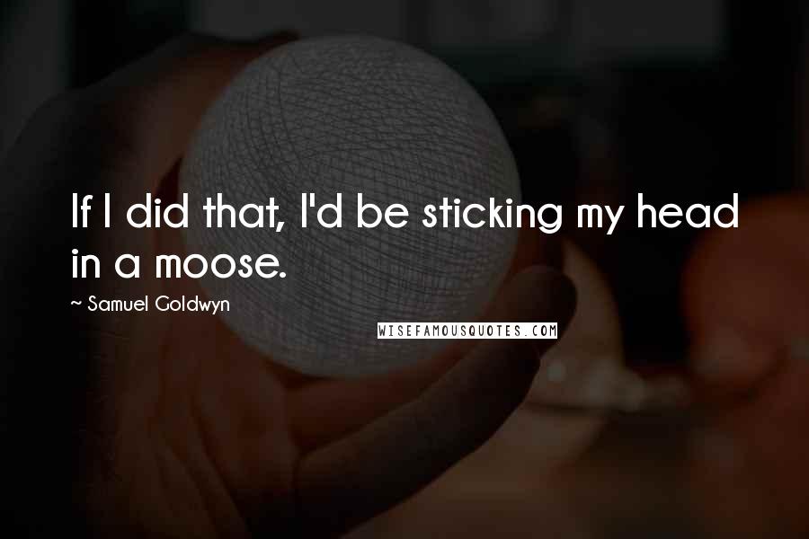 Samuel Goldwyn Quotes: If I did that, I'd be sticking my head in a moose.