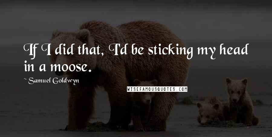 Samuel Goldwyn Quotes: If I did that, I'd be sticking my head in a moose.