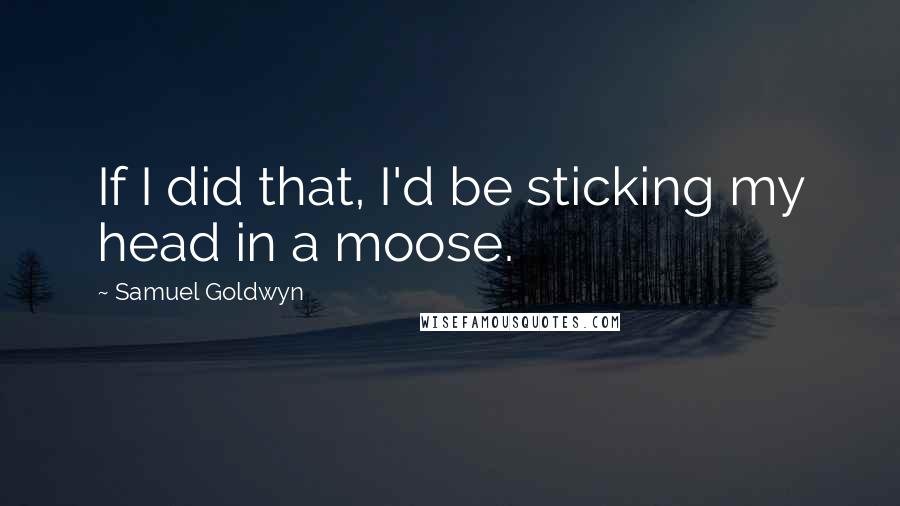 Samuel Goldwyn Quotes: If I did that, I'd be sticking my head in a moose.