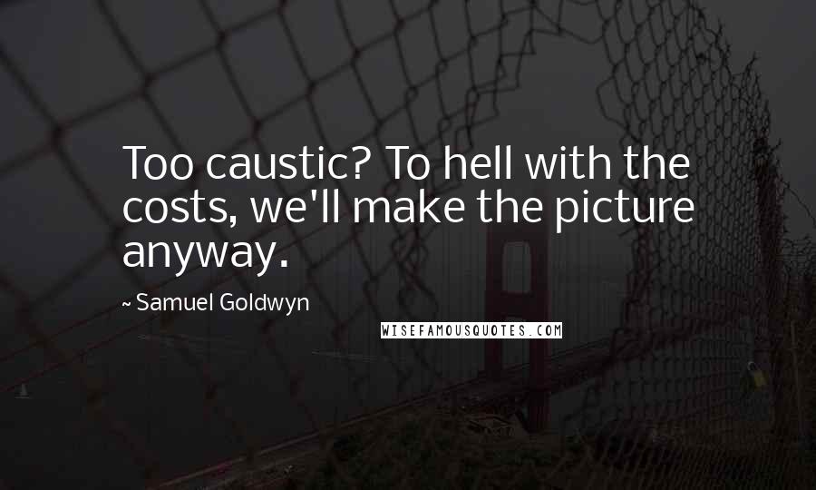 Samuel Goldwyn Quotes: Too caustic? To hell with the costs, we'll make the picture anyway.