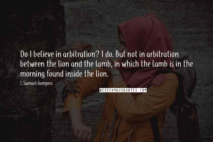 Samuel Gompers Quotes: Do I believe in arbitration? I do. But not in arbitration between the lion and the lamb, in which the lamb is in the morning found inside the lion.