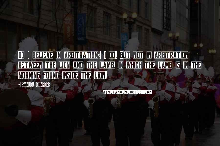 Samuel Gompers Quotes: Do I believe in arbitration? I do. But not in arbitration between the lion and the lamb, in which the lamb is in the morning found inside the lion.