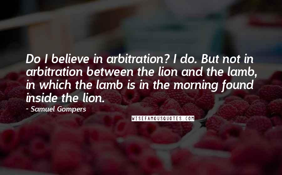 Samuel Gompers Quotes: Do I believe in arbitration? I do. But not in arbitration between the lion and the lamb, in which the lamb is in the morning found inside the lion.