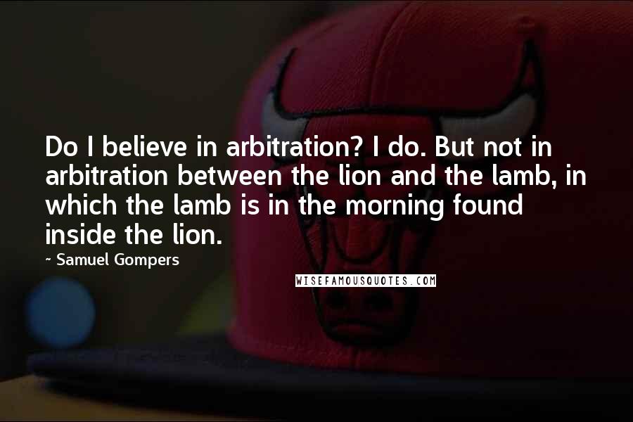 Samuel Gompers Quotes: Do I believe in arbitration? I do. But not in arbitration between the lion and the lamb, in which the lamb is in the morning found inside the lion.