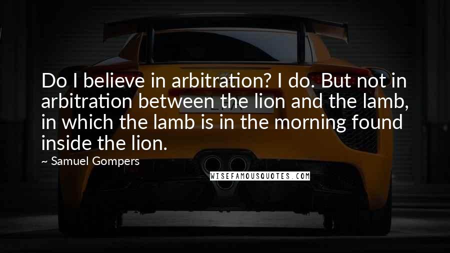 Samuel Gompers Quotes: Do I believe in arbitration? I do. But not in arbitration between the lion and the lamb, in which the lamb is in the morning found inside the lion.