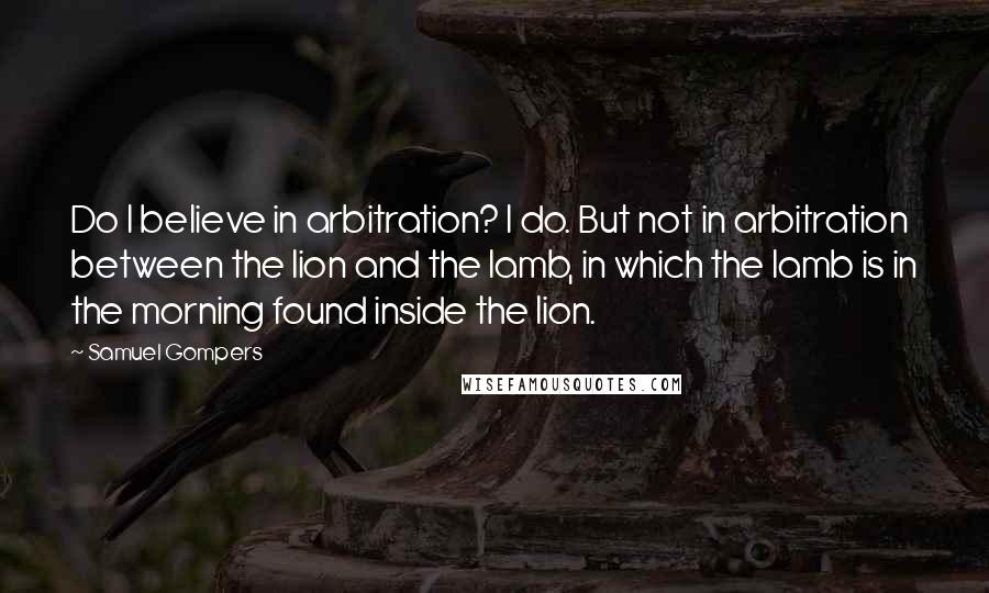 Samuel Gompers Quotes: Do I believe in arbitration? I do. But not in arbitration between the lion and the lamb, in which the lamb is in the morning found inside the lion.