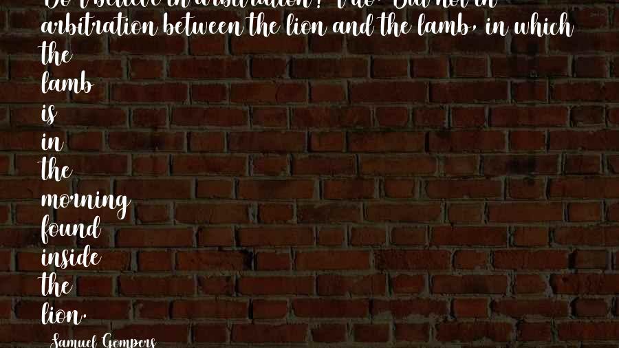 Samuel Gompers Quotes: Do I believe in arbitration? I do. But not in arbitration between the lion and the lamb, in which the lamb is in the morning found inside the lion.