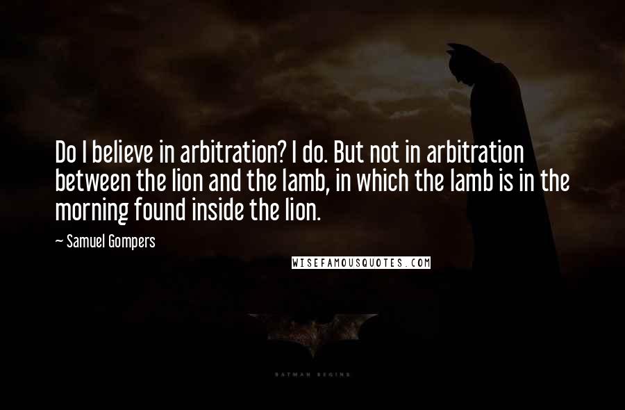 Samuel Gompers Quotes: Do I believe in arbitration? I do. But not in arbitration between the lion and the lamb, in which the lamb is in the morning found inside the lion.