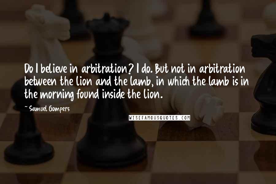 Samuel Gompers Quotes: Do I believe in arbitration? I do. But not in arbitration between the lion and the lamb, in which the lamb is in the morning found inside the lion.