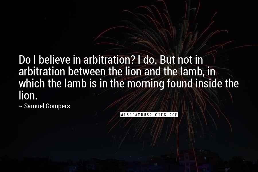 Samuel Gompers Quotes: Do I believe in arbitration? I do. But not in arbitration between the lion and the lamb, in which the lamb is in the morning found inside the lion.