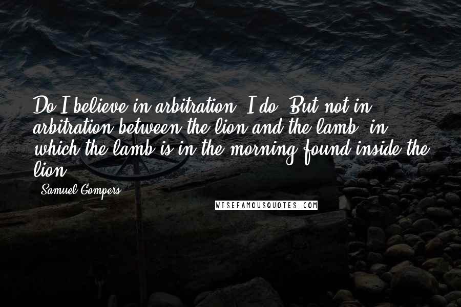 Samuel Gompers Quotes: Do I believe in arbitration? I do. But not in arbitration between the lion and the lamb, in which the lamb is in the morning found inside the lion.