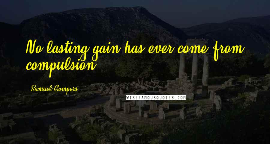 Samuel Gompers Quotes: No lasting gain has ever come from compulsion.