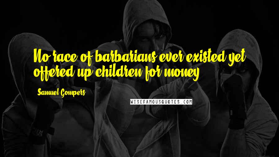 Samuel Gompers Quotes: No race of barbarians ever existed yet offered up children for money.