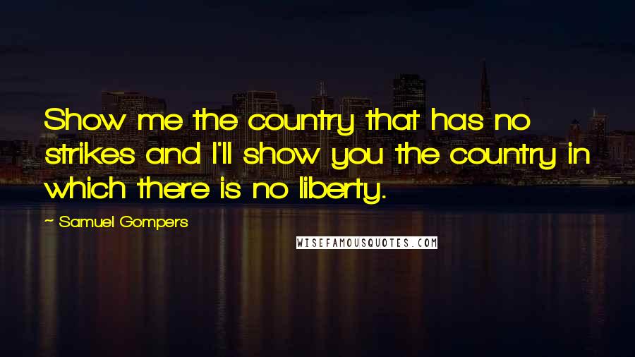 Samuel Gompers Quotes: Show me the country that has no strikes and I'll show you the country in which there is no liberty.